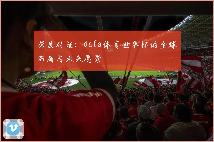 深度对话：dafa体育世界杯的全球布局与未来愿景