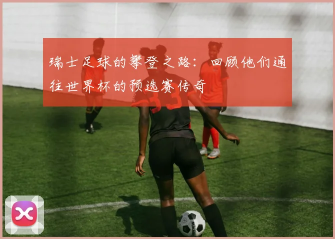 瑞士足球的攀登之路：回顾他们通往世界杯的预选赛传奇