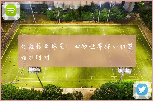 对话传奇球星：回顾世界杯小组赛经典时刻