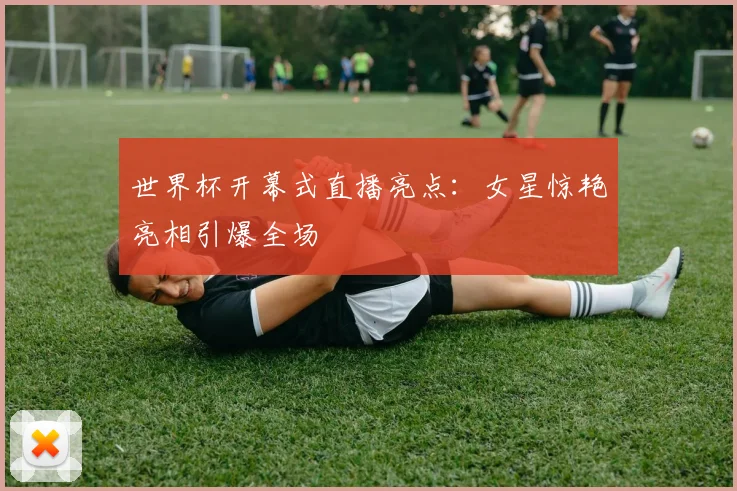世界杯开幕式直播亮点:女星惊艳亮相引爆全场