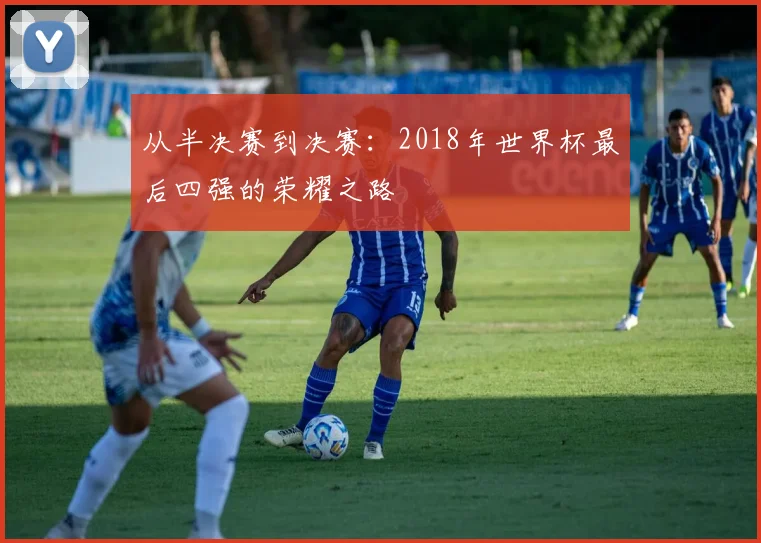 从半决赛到决赛：2018年世界杯最后四强的荣耀之路
