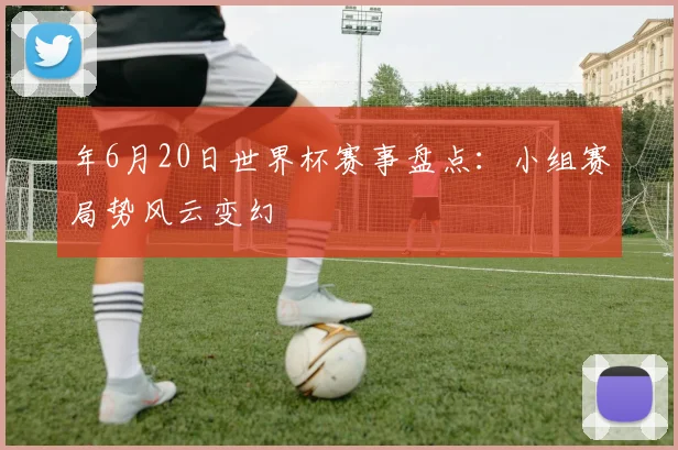 年6月20日世界杯赛事盘点：小组赛局势风云变幻