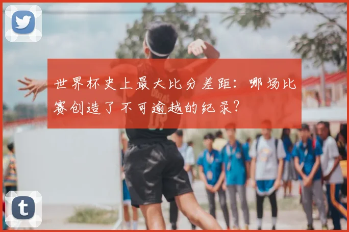 世界杯史上最大比分差距：哪场比赛创造了不可逾越的纪录？
