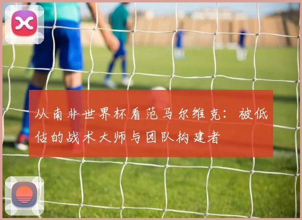 从南非世界杯看范马尔维克：被低估的战术大师与团队构建者