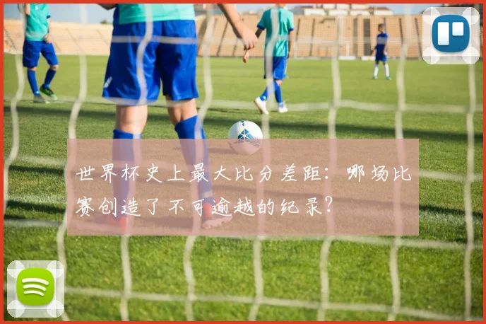 世界杯史上最大比分差距：哪场比赛创造了不可逾越的纪录？