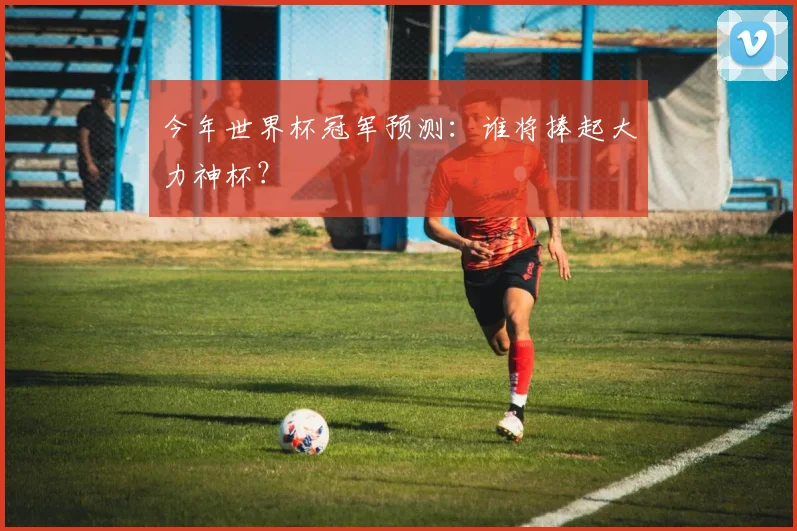 今年世界杯冠军预测:谁将捧起大力神杯?