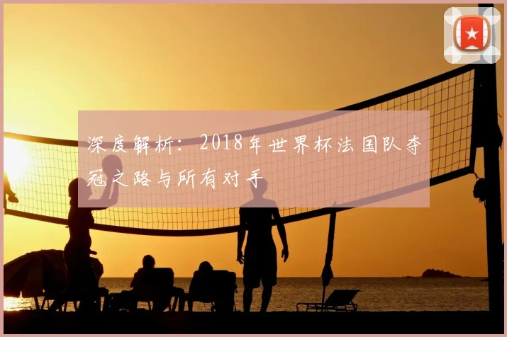 深度解析:2018年世界杯法国队夺冠之路与所有对手
