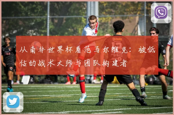 从南非世界杯看范马尔维克：被低估的战术大师与团队构建者