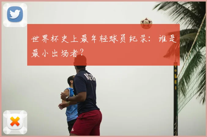 世界杯史上最年轻球员纪录：谁是最小出场者？