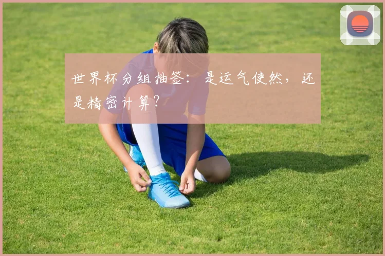 世界杯分组抽签:是运气使然,还是精密计算?