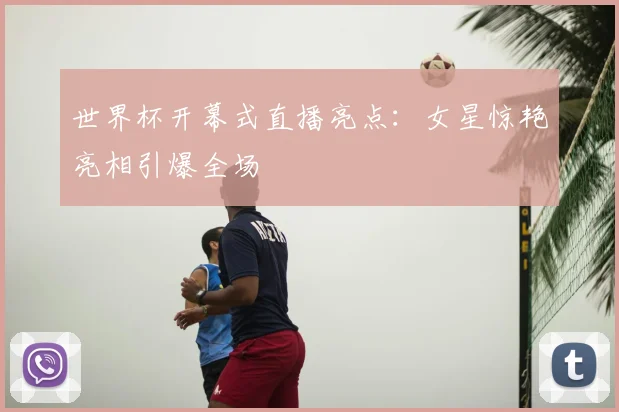世界杯开幕式直播亮点:女星惊艳亮相引爆全场
